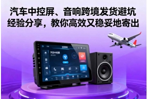 汽車中控屏、音響跨境發貨避坑經驗分享，教你高效又穩妥地寄出