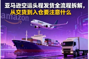 亞馬遜空運頭程發(fā)貨全流程拆解，從交貨到入倉要注意什么