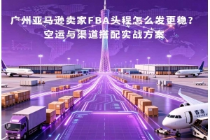 廣州亞馬遜賣家FBA頭程怎么發更穩？空運與渠道搭配實戰方案