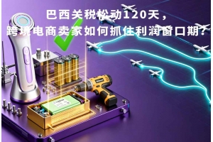 巴西關(guān)稅松動(dòng)120天，跨境電商賣家如何抓住利潤(rùn)窗口期？