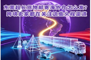 東莞超長貨物郵寄海外倉怎么發？跨境賣家都在關注這些頭程渠道