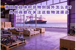 莆田發超體積貨物到國外怎么走？外貿商都在關注這些物流渠道