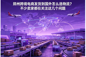 鄭州跨境電商發貨到國外怎么選物流？不少賣家都在關注這幾個問題